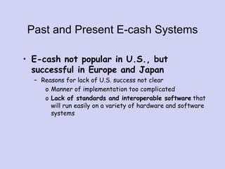 Past and Present E-cash Systems
• E-cash not popular in U.S., but
successful in Europe and Japan
– Reasons for lack of U.S. success not clear
o Manner of implementation too complicated
o Lack of standards and interoperable software that
will run easily on a variety of hardware and software
systems
 