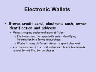 Electronic Wallets
• Stores credit card, electronic cash, owner
identification and address
– Makes shopping easier and more efficient
o Eliminates need to repeatedly enter identifying
information into forms to purchase
o Works in many different stores to speed checkout
– Amazon.com one of the first online merchants to eliminate
repeat form-filling for purchases
 
