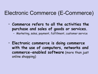 Electronic Commerce (E-Commerce)
• Commerce refers to all the activities the
purchase and sales of goods or services.
– Marketing, sales, payment, fulfillment, customer service
• Electronic commerce is doing commerce
with the use of computers, networks and
commerce-enabled software (more than just
online shopping)
 