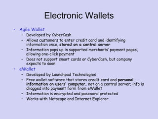 Electronic Wallets
• Agile Wallet
– Developed by CyberCash
– Allows customers to enter credit card and identifying
information once, stored on a central server
– Information pops up in supported merchants’ payment pages,
allowing one-click payment
– Does not support smart cards or CyberCash, but company
expects to soon
• eWallet
– Developed by Launchpad Technologies
– Free wallet software that stores credit card and personal
information on users’ computer, not on a central server; info is
dragged into payment form from eWallet
– Information is encrypted and password protected
– Works with Netscape and Internet Explorer
 