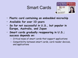Smart Cards
• Plastic card containing an embedded microchip
• Available for over 10 years
• So far not successful in U.S., but popular in
Europe, Australia, and Japan
• Smart cards gradually reappearing in U.S.;
success depends on:
– Critical mass of smart cards that support applications
– Compatibility between smart cards, card-reader devices,
and applications
 