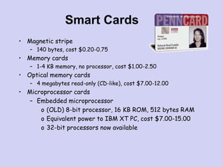 Smart Cards
• Magnetic stripe
– 140 bytes, cost $0.20-0.75
• Memory cards
– 1-4 KB memory, no processor, cost $1.00-2.50
• Optical memory cards
– 4 megabytes read-only (CD-like), cost $7.00-12.00
• Microprocessor cards
– Embedded microprocessor
o (OLD) 8-bit processor, 16 KB ROM, 512 bytes RAM
o Equivalent power to IBM XT PC, cost $7.00-15.00
o 32-bit processors now available
 
