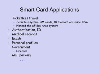 Smart Card Applications
• Ticketless travel
– Seoul bus system: 4M cards, 1B transactions since 1996
– Planned the SF Bay Area system
• Authentication, ID
• Medical records
• Ecash
• Personal profiles
• Government
– Licenses
• Mall parking
. . .
 
