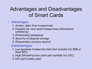 Advantages and Disadvantages
of Smart Cards
• Advantages:
1. Atomic, debt-free transactions
2. Feasible for very small transactions (information
commerce)
3. (Potentially) anonymous
4. Security of physical storage
5. (Potentially) currency-neutral
• Disadvantages:
1. Low maximum transaction limit (not suitable for B2B or
most B2C)
2. High Infrastructure costs (not suitable for C2C)
3. Not (yet) widely used
 