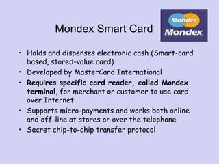 Mondex Smart Card
• Holds and dispenses electronic cash (Smart-card
based, stored-value card)
• Developed by MasterCard International
• Requires specific card reader, called Mondex
terminal, for merchant or customer to use card
over Internet
• Supports micro-payments and works both online
and off-line at stores or over the telephone
• Secret chip-to-chip transfer protocol
 