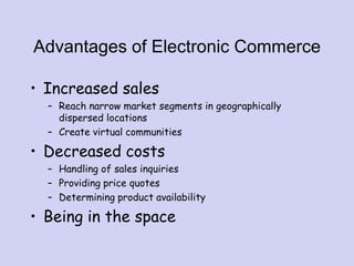 Advantages of Electronic Commerce
• Increased sales
– Reach narrow market segments in geographically
dispersed locations
– Create virtual communities
• Decreased costs
– Handling of sales inquiries
– Providing price quotes
– Determining product availability
• Being in the space
 