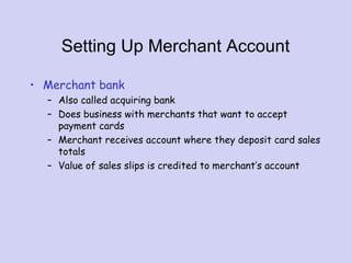 Setting Up Merchant Account
• Merchant bank
– Also called acquiring bank
– Does business with merchants that want to accept
payment cards
– Merchant receives account where they deposit card sales
totals
– Value of sales slips is credited to merchant’s account
 