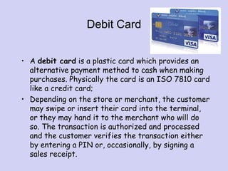 Debit Card
• A debit card is a plastic card which provides an
alternative payment method to cash when making
purchases. Physically the card is an ISO 7810 card
like a credit card;
• Depending on the store or merchant, the customer
may swipe or insert their card into the terminal,
or they may hand it to the merchant who will do
so. The transaction is authorized and processed
and the customer verifies the transaction either
by entering a PIN or, occasionally, by signing a
sales receipt.
 