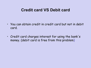 Credit card VS Debit card
• You can obtain credit in credit card but not in debit
card.
• Credit card charges interest for using the bank's
money. (debit card is free from this problem)
 