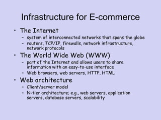 Infrastructure for E-commerce
• The Internet
– system of interconnected networks that spans the globe
– routers, TCP/IP, firewalls, network infrastructure,
network protocols
• The World Wide Web (WWW)
– part of the Internet and allows users to share
information with an easy-to-use interface
– Web browsers, web servers, HTTP, HTML
• Web architecture
– Client/server model
– N-tier architecture; e.g., web servers, application
servers, database servers, scalability
 