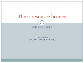 : THE SIMPLE GUIDE
LOUISE COLE
COLLECTIONS (JOURNALS)
The e-resource licence
 