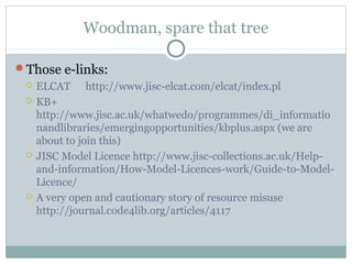 Woodman, spare that tree
Those e-links:
 ELCAT http://www.jisc-elcat.com/elcat/index.pl
 KB+
http://www.jisc.ac.uk/whatwedo/programmes/di_informatio
nandlibraries/emergingopportunities/kbplus.aspx (we are
about to join this)
 JISC Model Licence http://www.jisc-collections.ac.uk/Help-
and-information/How-Model-Licences-work/Guide-to-Model-
Licence/
 A very open and cautionary story of resource misuse
http://journal.code4lib.org/articles/4117
 