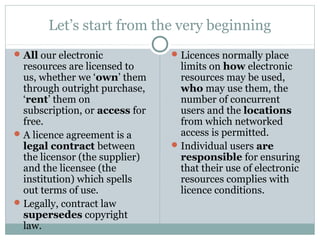 Let’s start from the very beginning
All our electronic
resources are licensed to
us, whether we ‘own’ them
through outright purchase,
‘rent’ them on
subscription, or access for
free.
A licence agreement is a
legal contract between
the licensor (the supplier)
and the licensee (the
institution) which spells
out terms of use.
Legally, contract law
supersedes copyright
law.
Licences normally place
limits on how electronic
resources may be used,
who may use them, the
number of concurrent
users and the locations
from which networked
access is permitted.
Individual users are
responsible for ensuring
that their use of electronic
resources complies with
licence conditions.
 