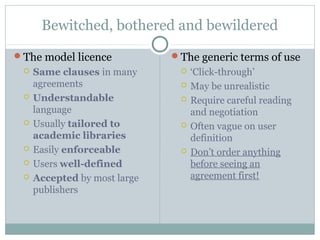 Bewitched, bothered and bewildered
The model licence
 Same clauses in many
agreements
 Understandable
language
 Usually tailored to
academic libraries
 Easily enforceable
 Users well-defined
 Accepted by most large
publishers
The generic terms of use
 ‘Click-through’
 May be unrealistic
 Require careful reading
and negotiation
 Often vague on user
definition
 Don’t order anything
before seeing an
agreement first!
 