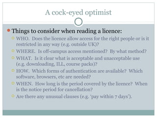A cock-eyed optimist
Things to consider when reading a licence:
 WHO. Does the licence allow access for the right people or is it
restricted in any way (e.g. outside UK)?
 WHERE. Is off-campus access mentioned? By what method?
 WHAT. Is it clear what is acceptable and unacceptable use
(e.g. downloading, ILL, course packs)?
 HOW. Which forms of authentication are available? Which
software, browsers, etc are needed?
 WHEN. How long is the period covered by the licence? When
is the notice period for cancellation?
 Are there any unusual clauses (e.g. ‘pay within 7 days’).
 
