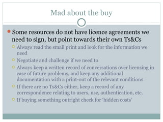 Mad about the buy
Some resources do not have licence agreements we
need to sign, but point towards their own Ts&Cs
 Always read the small print and look for the information we
need
 Negotiate and challenge if we need to
 Always keep a written record of conversations over licensing in
case of future problems, and keep any additional
documentation with a print-out of the relevant conditions
 If there are no Ts&Cs either, keep a record of any
correspondence relating to users, use, authentication, etc.
 If buying something outright check for ‘hidden costs’
 