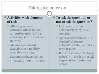 Taking a chance on …
Activities with elements
of risk
 Allowing access to
someone who is not an
authorised user (giving
access outside of a secure
network)
 Making a password
available on a publicly
available web page
 Systematic downloading
 Uploading a PDF into VLE
To ask the question, or
not to ask the question?
 Licences are often
deliberately ‘grey’, like
copyright
 Agree a definition (a ‘KU
student’, a ‘secure
network’, a ‘site’) and stick
to your guns
 If it’s reasonable, it’s likely
to be OK – but it is not OK
to give all our customers
access
 