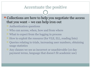 Accentuate the positive
Collections are here to help you negotiate the access
that you want – we can help iron out
 Authentication questions
 Who can access, when, how and from where
 What to expect from the logging in process
 How to exploit the resource (for VLE, ILL, reading lists)
 Queries relating to trials, increasing user numbers, obtaining
usage statistics
 Any clauses we see as incorrect or unachievable (10 day
payment terms, language that doesn’t fit academic use)
 