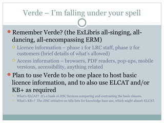 Verde – I’m falling under your spell
Remember Verde? (the ExLibris all-singing, all-
dancing, all-encompassing ERM)
 Licence information – phase 1 for LRC staff, phase 2 for
customers (brief details of what’s allowed)
 Access information – browsers, PDF readers, pop-ups, mobile
versions, accessibility, anything related
Plan to use Verde to be one place to host basic
licence information, and to also use ELCAT and/or
KB+ as required
 What’s ELCAT? It’s a bank of JISC licences comparing and contrasting the basic clauses.
 What’s KB+? The JISC initiative on title lists for knowledge base use, which might absorb ELCAT.
 