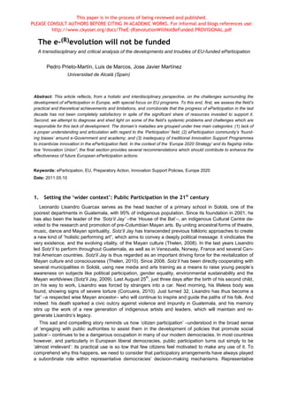 This paper is in the process of being reviewed and published.
PLEASE CONSULT AUTHORS BEFORE CITING IN ACADEMIC WORKS. For informal and blogs references use:
         http://www.ckyosei.org/docs/TheE-(R)evolutionWillNotBeFunded.PROVISIONAL.pdf

   The e-(R)evolution will not be funded
   A transdisciplinary and critical analysis of the developments and troubles of EU-funded eParticipation


        Pedro Prieto-Martín, Luis de Marcos, Jose Javier Martínez
                    Universidad de Alcalá (Spain)



 Abstract: This article reflects, from a holistic and interdisciplinary perspective, on the challenges surrounding the
 development of eParticipation in Europe, with special focus on EU programs. To this end, first, we assess the field’s
 practical and theoretical achievements and limitations, and corroborate that the progress of eParticipation in the last
 decade has not been completely satisfactory in spite of the significant share of resources invested to support it.
 Second, we attempt to diagnose and shed light on some of the field’s systemic problems and challenges which are
 responsible for this lack of development. The domain’s maladies are grouped under tree main categories: (1) lack of
 a proper understanding and articulation with regard to the ‘Participation’ field; (2) eParticipation community’s ‘found-
 ing biases’ around e-Government and academy; and (3) inadequacy of traditional Innovation Support Programmes
 to incentivize innovation in the eParticipation field. In the context of the ‘Europe 2020 Strategy’ and its flagship initia-
 tive “Innovation Union”, the final section provides several recommendations which should contribute to enhance the
 effectiveness of future European eParticipation actions.


 Keywords: eParticipation, EU, Preparatory Action, Innovation Support Policies, Europe 2020
 Date: 2011.05.10



 1. Setting the ‘wider context’: Public Participation in the 21st century
    Leonardo Lisandro Guarcax serves as the head teacher of a primary school in Sololá, one of the
 poorest departments in Guatemala, with 95% of indigenous population. Since its foundation in 2001, he
 has also been the leader of the ‘Sotz’il Jay’ –the ‘House of the Bat’–, an indigenous Cultural Centre de-
 voted to the research and promotion of pre-Columbian Mayan arts. By uniting ancestral forms of theatre,
 music, dance and Mayan spirituality, Sotz’il Jay has transcended previous folkloric approaches to create
 a new kind of “holistic performing art”, which aims to convey a deeply political message: it vindicates the
 very existence, and the evolving vitality, of the Mayan culture (Thelen, 2008). In the last years Lisandro
 led Sotz’il to perform throughout Guatemala, as well as in Venezuela, Norway, France and several Cen-
 tral American countries. Sotz'il Jay is thus regarded as an important driving force for the revitalization of
 Mayan culture and consciousness (Thelen, 2010). Since 2008, Sotz’il has been directly cooperating with
 several municipalities in Sololá, using new media and arts training as a means to raise young people’s
 awareness on subjects like political participation, gender equality, environmental sustainability and the
                                                        th
 Mayan worldviews (Sotz'il Jay, 2009). Last August 25 , just three days after the birth of his second child,
 on his way to work, Lisandro was forced by strangers into a car. Next morning, his lifeless body was
 found, showing signs of severe torture (Corcuera, 2010). Just turned 32, Lisandro has thus become a
 ‘tat’ –a respected wise Mayan ancestor– who will continue to inspire and guide the paths of his folk. And
 indeed: his death sparked a civic outcry against violence and impunity in Guatemala, and his memory
 stirs up the work of a new generation of indigenous artists and leaders, which will maintain and re-
 generate Lisandro’s legacy.
    This sad and compelling story reminds us how ‘citizen participation’ –understood in the broad sense
 of ‘engaging with public authorities to assist them in the development of policies that promote social
 justice’– continues to be a dangerous occupation in many of our modern democracies. In most countries
 however, and particularly in European liberal democracies, public participation turns out simply to be
 ‘almost irrelevant’: its practical use is so low that few citizens feel motivated to make any use of it. To
 comprehend why this happens, we need to consider that participatory arrangements have always played
 a subordinate role within representative democracies’ decision-making mechanisms. Representative
 