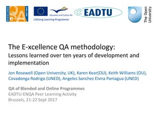 The E-xcellence QA methodology:
Lessons learned over ten years of development and
implementation
Jon Rosewell (Open University, UK), Karen Kear(OU), Keith Williams (OU),
Covadonga Rodrigo (UNED), Angeles Sanchez Elvira Paniagua (UNED)
QA of Blended and Online Programmes
EADTU-ENQA Peer Learning Activity
Brussels, 21-22 Sept 2017
 