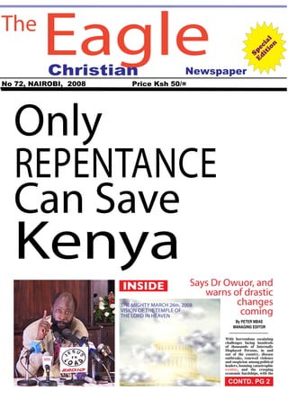 EagleThe
Christian
No 72, NAIROBI, 2008 Price Ksh 50/=
Only
Repentance
Can Save
Kenya Special
Edition
Says Dr Owuor, and
warns of drastic
changes
coming
Newspaper
By PETER MBAE
MANAGING EDITOR
With horrendous escalating
challenges facing hundreds
of thousands of Internally
Displaced Persons, in and
out of the country, disease
outbreaks, renewed violence
and suspicion amongpolitical
leaders, looming catastrophic
famine, and the creeping
economic hardships, with the
INSIDE
the mighty MARCH 26th, 2008
Vision of the temple of
the lord in heaven
CONTD. PG 2
 