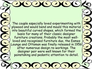The couple especially loved experimenting with 
plywood and would bend and mould this material 
into beautiful curved shapes, which formed the 
basis for many of their classic designer 
furniture creations. Probably the most well-loved 
and recognised furniture duo, the Eames 
Lounge and Ottoman was finally released in 1956 
after numerous design re-workings. The 
designer pair were well known for their 
painstaking and pedantic attention to detail. 
 