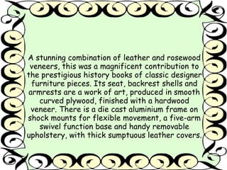A stunning combination of leather and rosewood 
veneers, this was a magnificent contribution to 
the prestigious history books of classic designer 
furniture pieces. Its seat, backrest shells and 
armrests are a work of art, produced in smooth 
curved plywood, finished with a hardwood 
veneer. There is a die cast aluminium frame on 
shock mounts for flexible movement, a five-arm 
swivel function base and handy removable 
upholstery, with thick sumptuous leather covers. 
 