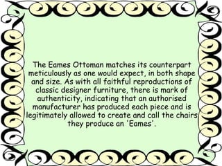 The Eames Ottoman matches its counterpart 
meticulously as one would expect, in both shape 
and size. As with all faithful reproductions of 
classic designer furniture, there is mark of 
authenticity, indicating that an authorised 
manufacturer has produced each piece and is 
legitimately allowed to create and call the chairs 
they produce an 'Eames'. 
 