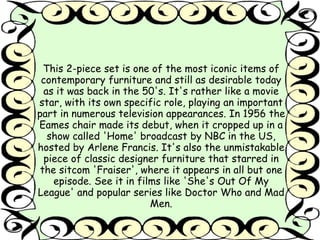 This 2-piece set is one of the most iconic items of 
contemporary furniture and still as desirable today 
as it was back in the 50's. It's rather like a movie 
star, with its own specific role, playing an important 
part in numerous television appearances. In 1956 the 
Eames chair made its debut, when it cropped up in a 
show called 'Home' broadcast by NBC in the US, 
hosted by Arlene Francis. It's also the unmistakable 
piece of classic designer furniture that starred in 
the sitcom 'Fraiser', where it appears in all but one 
episode. See it in films like 'She's Out Of My 
League' and popular series like Doctor Who and Mad 
Men. 
 