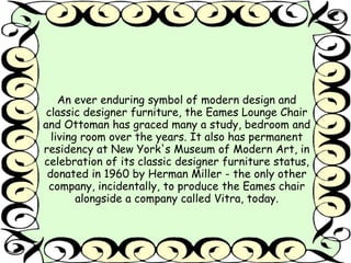 An ever enduring symbol of modern design and 
classic designer furniture, the Eames Lounge Chair 
and Ottoman has graced many a study, bedroom and 
living room over the years. It also has permanent 
residency at New York's Museum of Modern Art, in 
celebration of its classic designer furniture status, 
donated in 1960 by Herman Miller - the only other 
company, incidentally, to produce the Eames chair 
alongside a company called Vitra, today. 
 