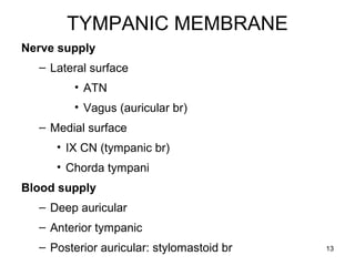 TYMPANIC MEMBRANE
Nerve supply
– Lateral surface
• ATN
• Vagus (auricular br)
– Medial surface
• IX CN (tympanic br)
• Chorda tympani
Blood supply
– Deep auricular
– Anterior tympanic
– Posterior auricular: stylomastoid br 13
 