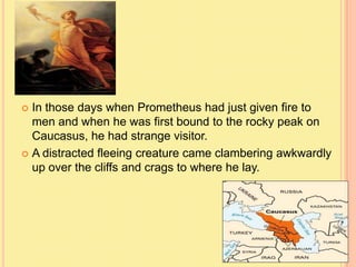 In those days when Prometheus had just given fire to
men and when he was first bound to the rocky peak on
Caucasus, he had strange visitor.
 A distracted fleeing creature came clambering awkwardly
up over the cliffs and crags to where he lay.


 