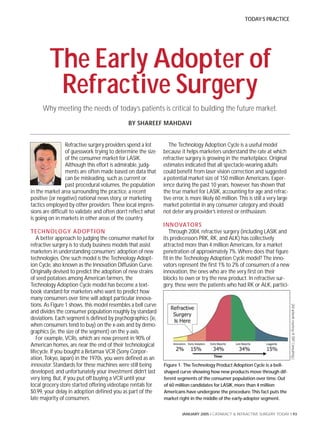 TODAY’S PRACTICE




         The Early Adopter of
          Refractive Surgery
     Why meeting the needs of today’s patients is critical to building the future market.
                                              BY SHAREEF MAHDAVI


                 Refractive surgery providers spend a lot         The Technology Adoption Cycle is a useful model
                 of guesswork trying to determine the size     because it helps marketers understand the rate at which
                 of the consumer market for LASIK.             refractive surgery is growing in the marketplace. Original
                 Although this effort is admirable, judg-      estimates indicated that all spectacle-wearing adults
                 ments are often made based on data that       could benefit from laser vision correction and suggested
                 can be misleading, such as current or         a potential market size of 150 million Americans. Exper-
                 past procedural volumes, the population       ience during the past 10 years, however, has shown that
in the market area surrounding the practice, a recent          the true market for LASIK, accounting for age and refrac-
positive (or negative) national news story, or marketing       tive error, is more likely 60 million. This is still a very large
tactics employed by other providers. These local impres-       market potential in any consumer category and should
sions are difficult to validate and often don’t reflect what   not deter any provider’s interest or enthusiasm.
is going on in markets in other areas of the country.
                                                               INNOVATOR S
TECHNOLOGY AD OPTI ON                                             Through 2004, refractive surgery (including LASIK and
   A better approach to judging the consumer market for        its predecessors PRK, RK, and ALK) has collectively
refractive surgery is to study business models that assist     attracted more than 4 million Americans, for a market
marketers in understanding consumers’ adoption of new          penetration of approximately 7%. Where does that figure
technologies. One such model is the Technology Adopt-          fit in the Technology Adoption Cycle model? The inno-
ion Cycle, also known as the Innovation Diffusion Curve.       vators represent the first 1% to 2% of consumers of a new
Originally devised to predict the adoption of new strains      innovation, the ones who are the very first on their
of seed potatoes among American farmers, the                   blocks to own or try the new product. In refractive sur-
Technology Adoption Cycle model has become a text-             gery, these were the patients who had RK or ALK, partici-
book standard for marketers who want to predict how
many consumers over time will adopt particular innova-
tions. As Figure 1 shows, this model resembles a bell curve
                                                                                                                                   (All artwork courtesy of SM2 Consulting.)




and divides the consumer population roughly by standard
deviations. Each segment is defined by psychographics (ie,
when consumers tend to buy) on the x-axis and by demo-
graphics (ie, the size of the segment) on the y-axis.
   For example, VCRs, which are now present in 90% of
American homes, are near the end of their technological
lifecycle. If you bought a Betamax VCR (Sony Corpor-
ation, Tokyo, Japan) in the 1970s, you were defined as an
innovator. Standards for these machines were still being       Figure 1. The Technology Product Adoption Cycle is a bell-
developed, and unfortunately your investment didn’t last       shaped curve showing how new products move through dif-
very long. But, if you put off buying a VCR until your         ferent segments of the consumer population over time. Out
local grocery store started offering videotape rentals for     of 60 million candidates for LASIK, more than 4 million
$0.99, your delay in adoption defined you as part of the       Americans have undergone the procedure. This fact puts the
late majority of consumers.                                    market right in the middle of the early-adopter segment.


                                                                        JANUARY 2005 I CATARACT & REFRACTIVE SURGERY TODAY I 93
 