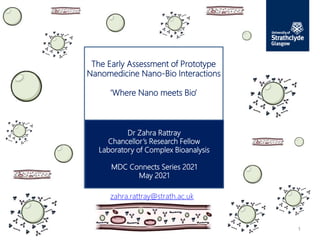 Dr Zahra Rattray
Chancellor’s Research Fellow
Laboratory of Complex Bioanalysis
MDC Connects Series 2021
May 2021
The Early Assessment of Prototype
Nanomedicine Nano-Bio Interactions
‘Where Nano meets Bio’
1
zahra.rattray@strath.ac.uk
 