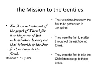 The Mission to the Gentiles
                                 • The Hellenistic Jews were the
                                   first to be persecuted in
• For I am not ashamed of
                                   Jerusalem.
  the gospel of Christ: for
  it is the power of God      • They were the first to scatter
  unto salvation to every one   throughout the neighboring
  that believeth; to the Jew    towns.
  first, and also to the
  Greek.                      • They were the first to take the
Romans 1: 16 (KJV)                  Christian message to those
                                    areas.
 