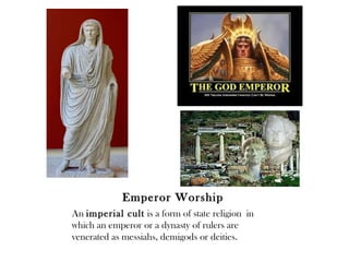 Emperor Worship
An imperial cult is a form of state religion in
which an emperor or a dynasty of rulers are
venerated as messiahs, demigods or deities.
 