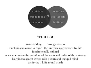 STOICISM

                 stressed duty . . . through reason
  mankind can come to regard the universe as governed by fate
                       fundamentally rational
one can emulate the grandeur of the calm and order of the universe
     learning to accept events with a stern and tranquil mind
                   achieving a lofty moral worth
 