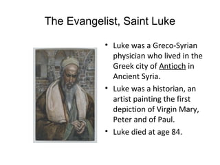 The Evangelist, Saint Luke

           • Luke was a Greco-Syrian
             physician who lived in the
             Greek city of Antioch in
             Ancient Syria.
           • Luke was a historian, an
             artist painting the first
             depiction of Virgin Mary,
             Peter and of Paul.
           • Luke died at age 84.
 