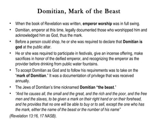 Domitian, Mark of the Beast
•  When the book of Revelation was written, emperor worship was in full swing.
•  Domitian, emperor at this time, legally documented those who worshipped him and
   acknowledged him as God, thus the mark.
• Before a person could shop, he or she was required to declare that Domitian is
   god at the public altar.
• He or she was required to participate in festivals, give an incense offering, make
   sacrifices in honor of the deified emperor, and recognizing the emperor as the
   provider before drinking from public water fountains.
• To accept Domitian as God and to follow his requirements was to take on the
   “mark of Domitian.” It was a documentation of privilege that was received
   annually.
• The Jews of Domitian’s time nicknamed Domitian “the beast.”
• “And he causes all, the small and the great, and the rich and the poor, and the free
   men and the slaves, to be given a mark on their right hand or on their forehead,
   and he provides that no one will be able to buy or to sell, except the one who has
   the mark, either the name of the beast or the number of his name”
(Revelation 13:16, 17 NASB).
 