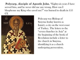 Polycarp, disciple of Apostle John , “Eighty-six years I have
served him, and he never did me any wrong. How can I
blaspheme my King who saved me?” was burned to death in 155
CE
                             Polycarp was Bishop of
                             Smyrna (today known as
                             Izmir), a city on the west coast
                             of Turkey. The letters to the
                             “seven churches in Asia” at
                             the beginning of the book of
                             Revelation include a letter to
                             the church in Smyrna,
                             identifying it as a church
                             undergoing persecution.
 