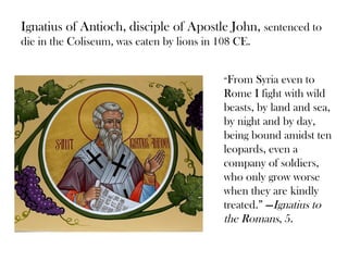 Ignatius of Antioch, disciple of Apostle John, sentenced to
die in the Coliseum, was eaten by lions in 108 CE.


                                            “From   Syria even to
                                            Rome I fight with wild
                                            beasts, by land and sea,
                                            by night and by day,
                                            being bound amidst ten
                                            leopards, even a
                                            company of soldiers,
                                            who only grow worse
                                            when they are kindly
                                            treated.” —Ignatius to
                                            the Romans, 5.
 