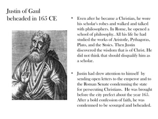 Justin of Gaul
beheaded in 165 CE   •   Even after he became a Christian, he wore
                         his scholar's robes and walked and talked
                         with philosophers. In Rome, he opened a
                         school of philosophy. All his life he had
                         studied the works of Aristotle, Pythagoras,
                         Plato, and the Stoics. Then Justin
                         discovered the wisdom that is of Christ. He
                         did not think that should disqualify him as
                         a scholar.

                     •   Justin had drew attention to himself by
                         sending open letters to the emperor and to
                         the Roman Senate condemning the state
                         for persecuting Christians. He was brought
                         before the city prefect about the year 165.
                         After a bold confession of faith, he was
                         condemned to be scourged and beheaded.
 