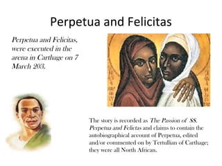 Perpetua and Felicitas
Perpetua and Felicitas,
were executed in the
arena in Carthage on 7
March 203.




                          The story is recorded as The Passion of SS.
                          Perpetua and Felictas and claims to contain the
                          autobiographical account of Perpetua, edited
                          and/or commented on by Tertullian of Carthage;
                          they were all North African.
 