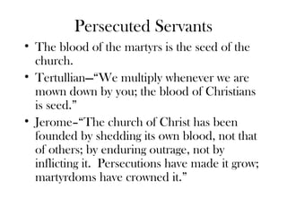 Persecuted Servants
• The blood of the martyrs is the seed of the
  church.
• Tertullian—“We multiply whenever we are
  mown down by you; the blood of Christians
  is seed.”
• Jerome–“The church of Christ has been
  founded by shedding its own blood, not that
  of others; by enduring outrage, not by
  inflicting it. Persecutions have made it grow;
  martyrdoms have crowned it.”
 