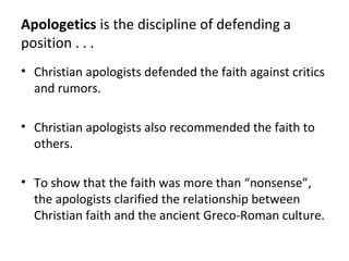 Apologetics is the discipline of defending a
position . . .
• Christian apologists defended the faith against critics
  and rumors.

• Christian apologists also recommended the faith to
  others.

• To show that the faith was more than “nonsense”,
  the apologists clarified the relationship between
  Christian faith and the ancient Greco-Roman culture.
 