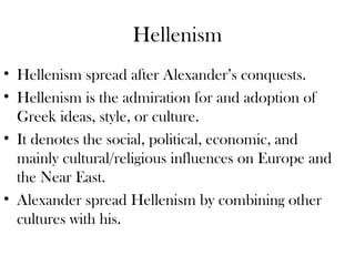Hellenism
• Hellenism spread after Alexander’s conquests.
• Hellenism is the admiration for and adoption of
  Greek ideas, style, or culture.
• It denotes the social, political, economic, and
  mainly cultural/religious influences on Europe and
  the Near East.
• Alexander spread Hellenism by combining other
  cultures with his.
 