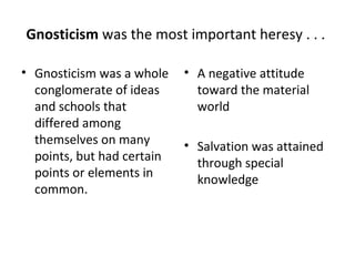 Gnosticism was the most important heresy . . .

• Gnosticism was a whole    • A negative attitude
  conglomerate of ideas       toward the material
  and schools that            world
  differed among
  themselves on many        • Salvation was attained
  points, but had certain     through special
  points or elements in       knowledge
  common.
 