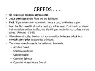 CREEDS . . .
•   NT religion was decidedly confessional.
•   Jesus witnessed before Pilate and the Sanhedrin.
•   Paul; “‘If you confess with your mouth, “Jesus is Lord,” and believe in your
•   heart that God raised him from the dead, you will be saved. For it is with your heart
    that you believe and are justified, and it is with your mouth that you confess and are
    saved.” (Romans 10: 9-10)
•   Where heresy troubled the church, it was natural for the leaders to look for a
    creedal subscription to guarantee orthodoxy.
•   There were several councils that addressed the creeds:
     – Apostle’s Creed
     – Chalcedonian Creed
     – Constantinople I
     – Council of Ephesus
     – Council of Nicaea/ Nicene Council
 