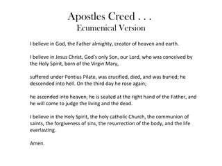 Apostles Creed . . .
                     Ecumenical Version
I believe in God, the Father almighty, creator of heaven and earth.

I believe in Jesus Christ, God's only Son, our Lord, who was conceived by
the Holy Spirit, born of the Virgin Mary,

suffered under Pontius Pilate, was crucified, died, and was buried; he
descended into hell. On the third day he rose again;

he ascended into heaven, he is seated at the right hand of the Father, and
he will come to judge the living and the dead.

I believe in the Holy Spirit, the holy catholic Church, the communion of
saints, the forgiveness of sins, the resurrection of the body, and the life
everlasting.

Amen.
 